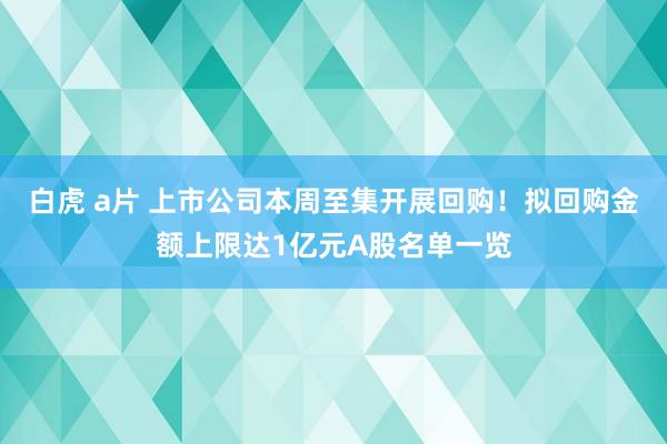 白虎 a片 上市公司本周至集开展回购！拟回购金额上限达1亿元A股名单一览