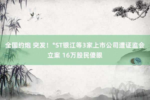 全国约炮 突发！*ST银江等3家上市公司遭证监会立案 16万股民傻眼