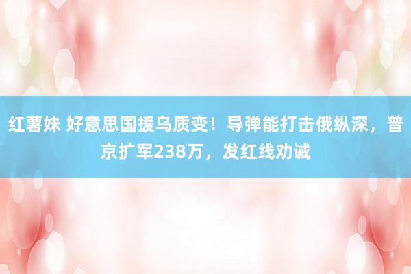 红薯妹 好意思国援乌质变！导弹能打击俄纵深，普京扩军238万，发红线劝诫