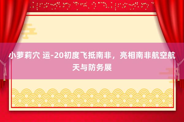 小萝莉穴 运-20初度飞抵南非，亮相南非航空航天与防务展