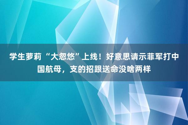 学生萝莉 “大忽悠”上线！好意思请示菲军打中国航母，支的招跟送命没啥两样