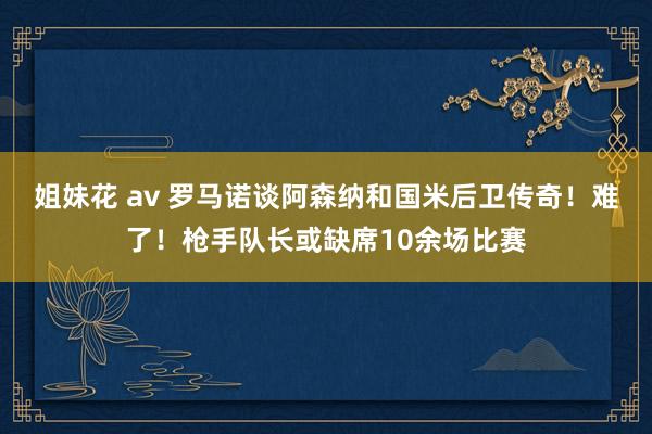 姐妹花 av 罗马诺谈阿森纳和国米后卫传奇！难了！枪手队长或缺席10余场比赛