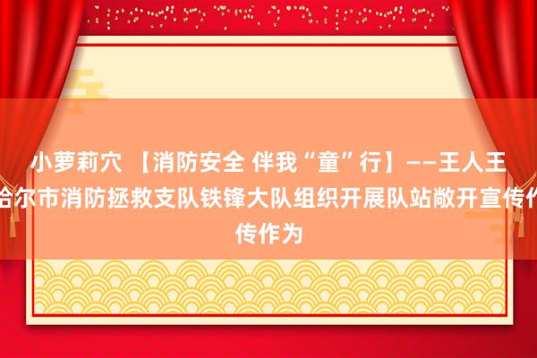 小萝莉穴 【消防安全 伴我“童”行】——王人王人哈尔市消防拯救支队铁锋大队组织开展队站敞开宣传作为