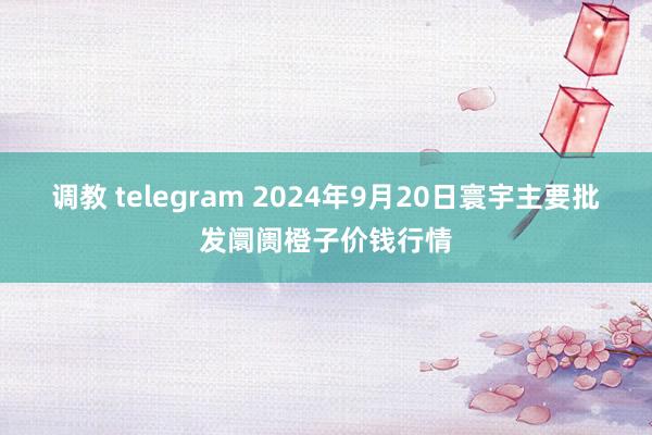 调教 telegram 2024年9月20日寰宇主要批发阛阓橙子价钱行情