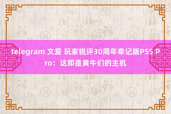 telegram 文爱 玩家锐评30周年牵记版PS5 Pro：这即是黄牛们的主机