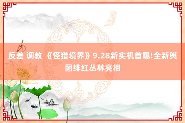 反差 调教 《怪猎境界》9.28新实机首曝!全新舆图绯红丛林亮相