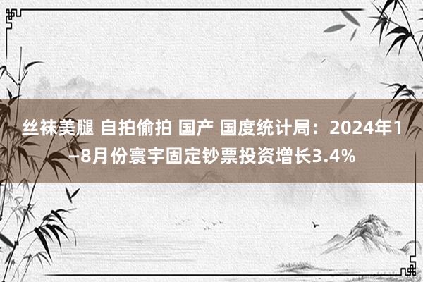 丝袜美腿 自拍偷拍 国产 国度统计局：2024年1—8月份寰宇固定钞票投资增长3.4%