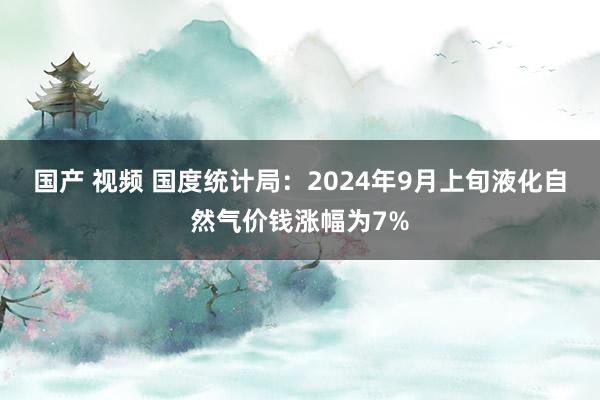 国产 视频 国度统计局：2024年9月上旬液化自然气价钱涨幅为7%