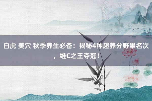 白虎 美穴 秋季养生必备：揭秘4种超养分野果名次，维C之王夺冠！