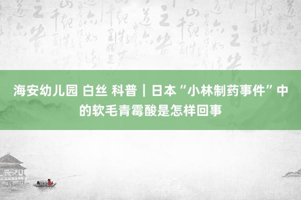 海安幼儿园 白丝 科普｜日本“小林制药事件”中的软毛青霉酸是怎样回事