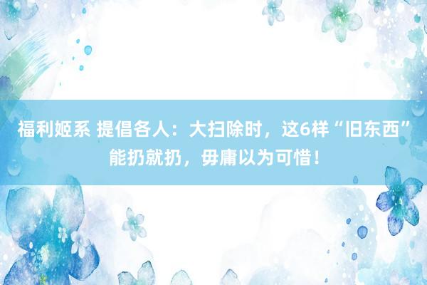 福利姬系 提倡各人：大扫除时，这6样“旧东西”能扔就扔，毋庸以为可惜！