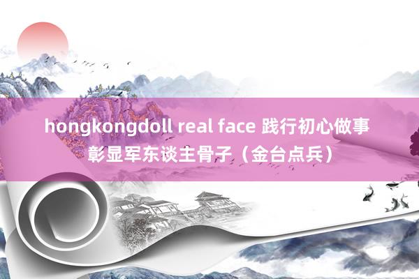 hongkongdoll real face 践行初心做事 彰显军东谈主骨子（金台点兵）