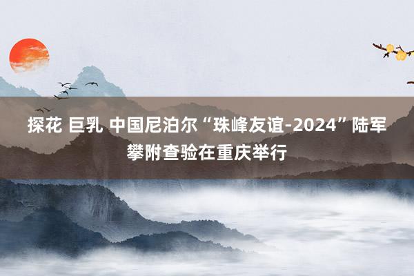 探花 巨乳 中国尼泊尔“珠峰友谊-2024”陆军攀附查验在重庆举行