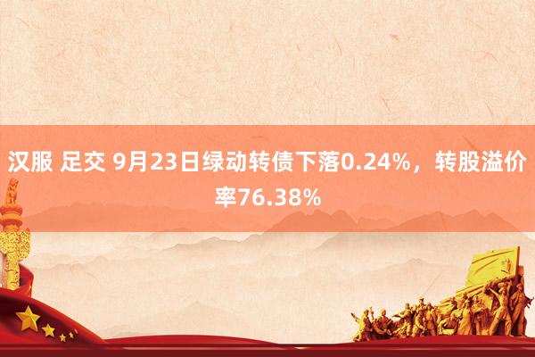 汉服 足交 9月23日绿动转债下落0.24%，转股溢价率76.38%