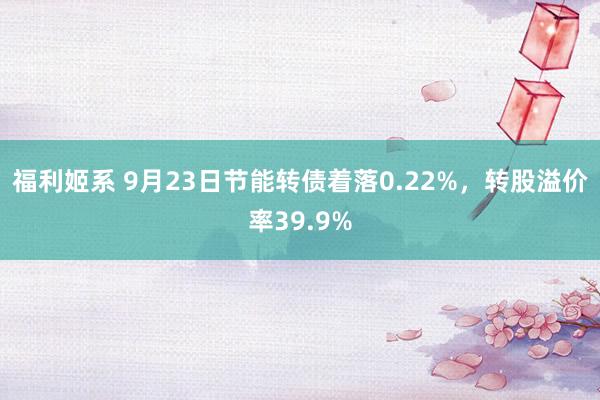 福利姬系 9月23日节能转债着落0.22%，转股溢价率39.9%