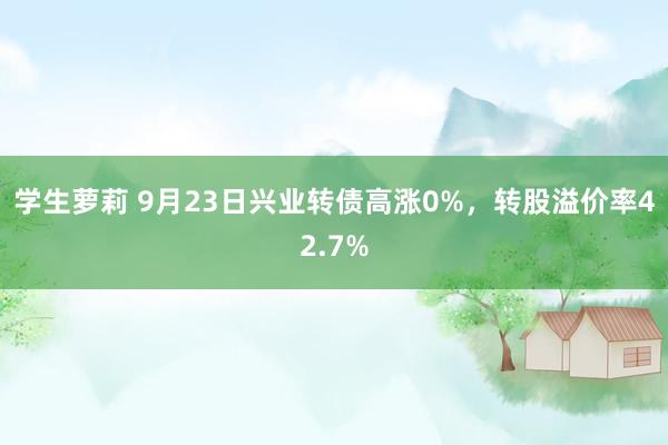 学生萝莉 9月23日兴业转债高涨0%，转股溢价率42.7%