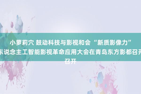 小萝莉穴 鼓动科技与影视和会 “新质影像力”东说念主工智能影视革命应用大会在青岛东方影都召开