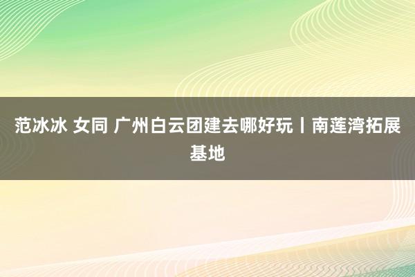 范冰冰 女同 广州白云团建去哪好玩丨南莲湾拓展基地