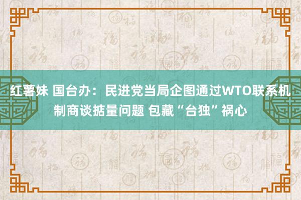 红薯妹 国台办：民进党当局企图通过WTO联系机制商谈掂量问题 包藏“台独”祸心