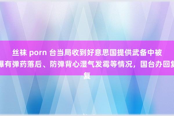 丝袜 porn 台当局收到好意思国提供武备中被曝有弹药落后、防弹背心湿气发霉等情况，国台办回复