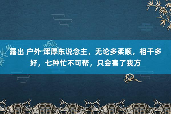 露出 户外 浑厚东说念主，无论多柔顺，相干多好，七种忙不可帮，只会害了我方