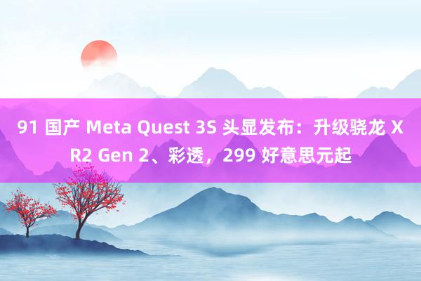 91 国产 Meta Quest 3S 头显发布：升级骁龙 XR2 Gen 2、彩透，299 好意思元起