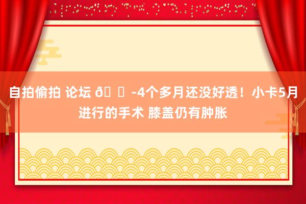 自拍偷拍 论坛 😭4个多月还没好透！小卡5月进行的手术 膝盖仍有肿胀