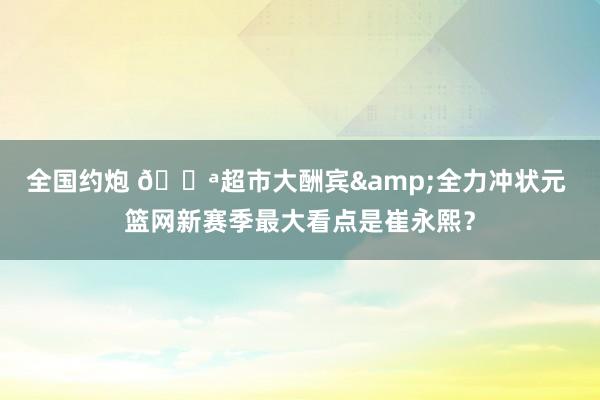 全国约炮 🏪超市大酬宾&全力冲状元 篮网新赛季最大看点是崔永熙？