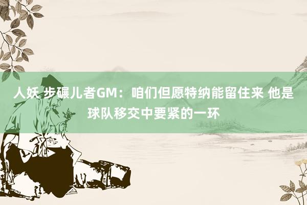 人妖 步碾儿者GM：咱们但愿特纳能留住来 他是球队移交中要紧的一环