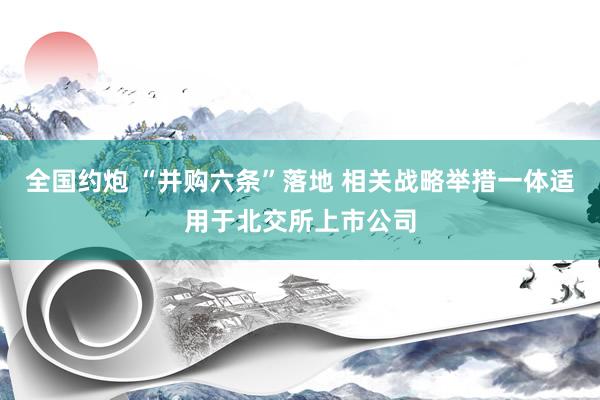 全国约炮 “并购六条”落地 相关战略举措一体适用于北交所上市公司