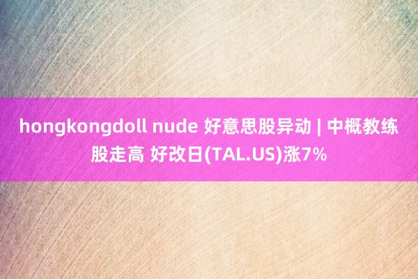 hongkongdoll nude 好意思股异动 | 中概教练股走高 好改日(TAL.US)涨7%