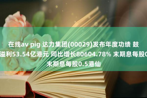 在线av pig 达力集团(00029)发布年度功绩 鼓励应占溢利53.54亿港元 同比增长80604.78% 末期息每股0.5港仙