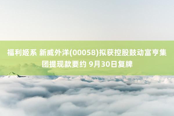 福利姬系 新威外洋(00058)拟获控股鼓动富亨集团提现款要约 9月30日复牌