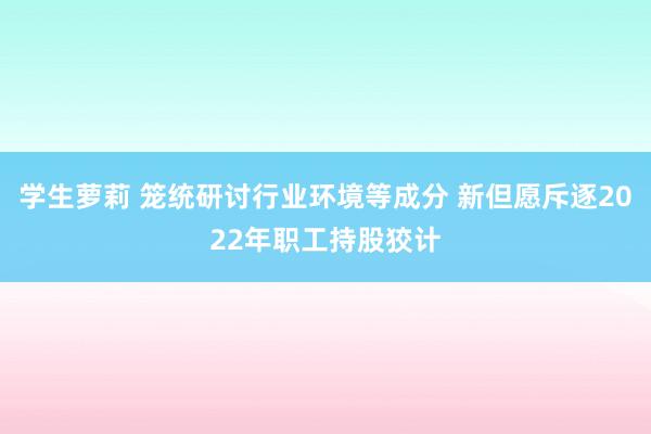 学生萝莉 笼统研讨行业环境等成分 新但愿斥逐2022年职工持股狡计