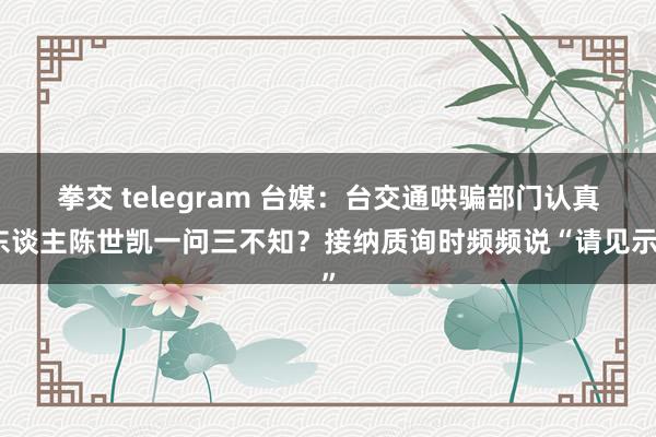 拳交 telegram 台媒：台交通哄骗部门认真东谈主陈世凯一问三不知？接纳质询时频频说“请见示”