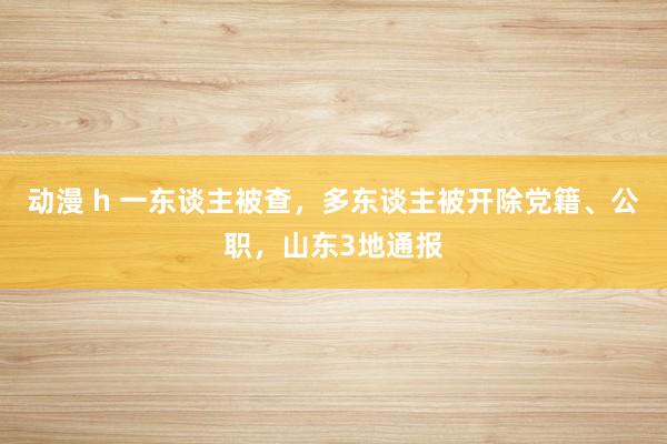 动漫 h 一东谈主被查，多东谈主被开除党籍、公职，山东3地通报