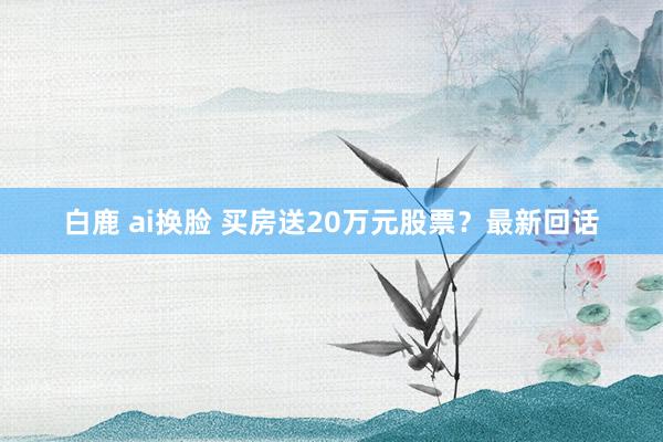 白鹿 ai换脸 买房送20万元股票？最新回话