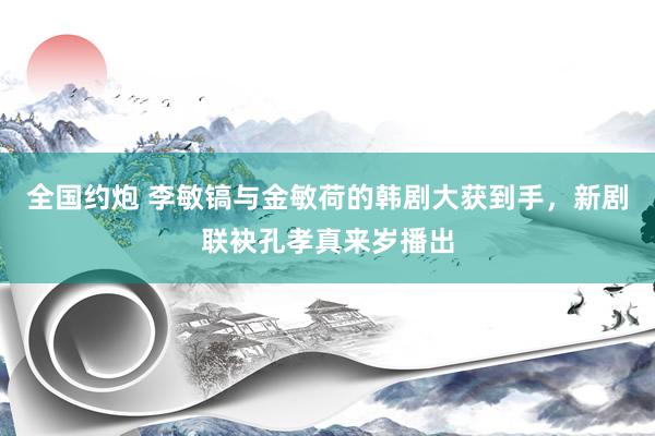 全国约炮 李敏镐与金敏荷的韩剧大获到手，新剧联袂孔孝真来岁播出