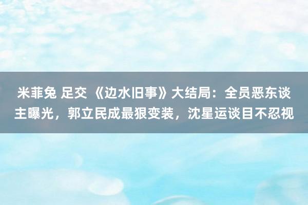 米菲兔 足交 《边水旧事》大结局：全员恶东谈主曝光，郭立民成最狠变装，沈星运谈目不忍视