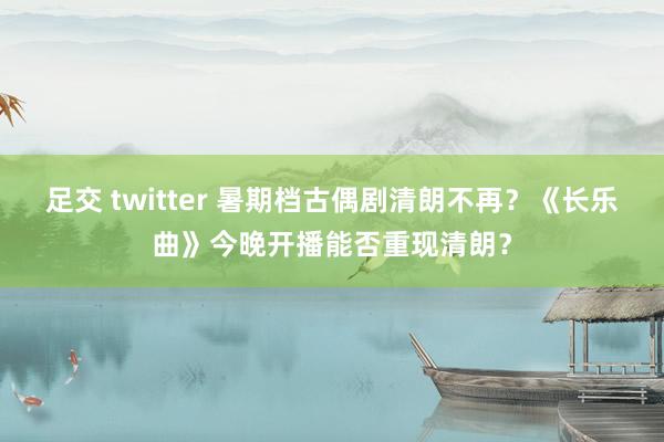 足交 twitter 暑期档古偶剧清朗不再？《长乐曲》今晚开播能否重现清朗？