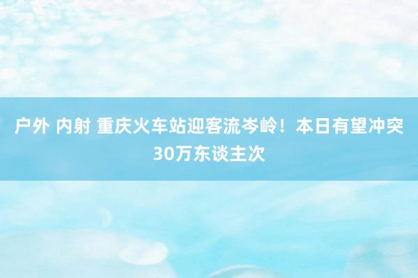 户外 内射 重庆火车站迎客流岑岭！本日有望冲突30万东谈主次