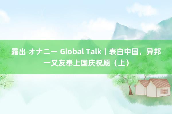 露出 オナニー Global Talk丨表白中国，异邦一又友奉上国庆祝愿（上）