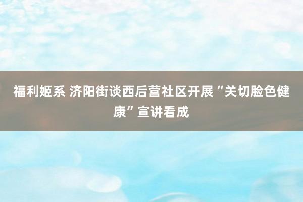 福利姬系 济阳街谈西后营社区开展“关切脸色健康”宣讲看成