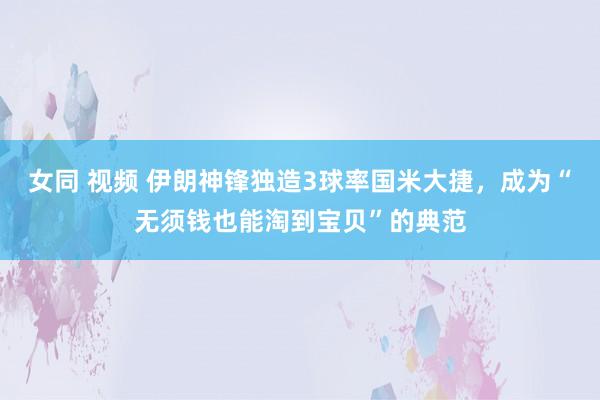 女同 视频 伊朗神锋独造3球率国米大捷，成为“无须钱也能淘到宝贝”的典范