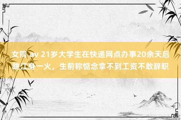 女同 av 21岁大学生在快递网点办事20余天后跳江身一火，生前称惦念拿不到工资不敢辞职