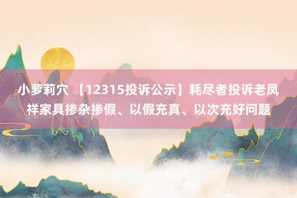 小萝莉穴 【12315投诉公示】耗尽者投诉老凤祥家具掺杂掺假、以假充真、以次充好问题