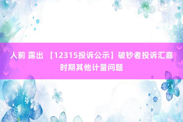 人前 露出 【12315投诉公示】破钞者投诉汇嘉时期其他计量问题