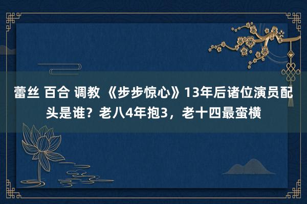 蕾丝 百合 调教 《步步惊心》13年后诸位演员配头是谁？老八4年抱3，老十四最蛮横