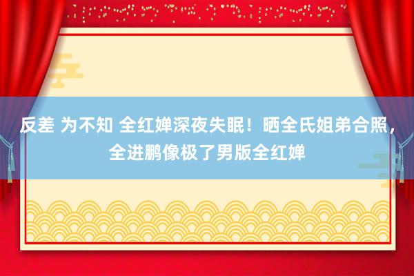 反差 为不知 全红婵深夜失眠！晒全氏姐弟合照，全进鹏像极了男版全红婵