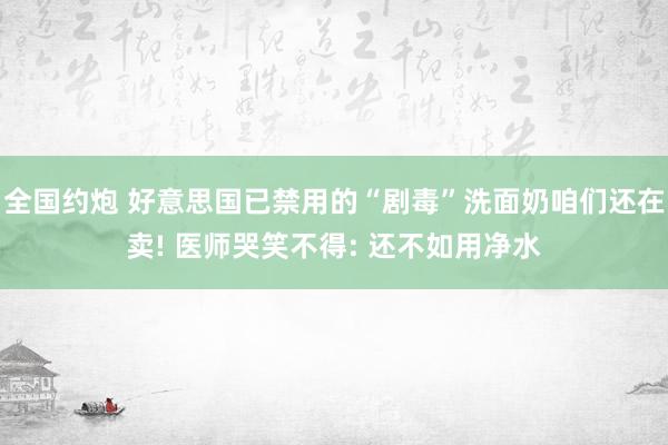 全国约炮 好意思国已禁用的“剧毒”洗面奶咱们还在卖! 医师哭笑不得: 还不如用净水